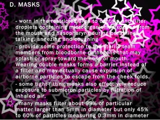 D. MASKS -  worn in the restricted area to contain and filter droplets containing microorganisms expelled from the mouth and nasopharynx during breathing, talking, sneezing and coughing -  provide some protection to the sterile team members from bloodborne pathogens that may splash or spray toward the nose or mouth.  Wearing double masks forms a barrier instead of a filter and may actually cause expulsion of airborne particles to escape from the cheek folds. -  some tight-fitting masks also effectively reduce exposure to submicron particles by filtration of inhaled air. -  many masks filter about 99% of particular matter larger than 5mm in diameter but only 45% to 60% of particles measuring 0.3mm in diameter 