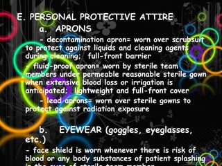 E. PERSONAL PROTECTIVE ATTIRE a.  APRONS - decontamination apron= worn over scrubsuit to protect against liquids and cleaning agents during cleaning;  full-front barrier - fluid-proof apron= worn by sterile team members under permeable reasonable sterile gown when extensive blood loss or irrigation is anticipated;  lightweight and full-front cover - lead aprons= worn over sterile gowns to protect against radiation exposure b.  EYEWEAR (goggles, eyeglasses, etc.) - face shield is worn whenever there is risk of blood or any body substances of patient splashing in the eyes of sterile team member - laser eyewear protects from laser   