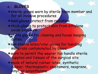 c.  GLOVES  sterile gloves worn by sterile team member and for all invasive procedures  lead gloves protect from radiation  thick gloves to protect skin from ethylene oxide exposure  utility gloves fro cleaning and house keeping duties  non sterile latex/vinyl gloves for handling materials contaminated by blood  worn to permit the wearer ton handle sterile supplies and tissues of the surgical site  made of natural rubber latex, synthetic rubber, thermoplastic elastomers, neoprene, vinyl, or polyethylene   