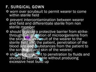 F. SURGICAL GOWN    worn over scrubsuit to permit wearer to come within sterile field    prevent intercontamination between wearer and field and differentiate sterile from non sterile member    should provide a protective barrier from strike-through (i.e. migration of microorganisms from the skin and scrub suit of the wearer to the sterile field and the patient, penetration of the blood and body substances from the patient to the scrub suit and skin of the wearer)    should be resistant to penetration by fluids and should be comfortable without producing excessive heat build up 