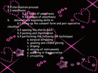5.2 sterilization process 5.3 anesthesia   5.3.1 types of anesthesia   5.3.2 stages of anesthesia 6.  demonstrate beginning skills in: 6.1 filling-up the consent form and peri-operative checklist 6.2 opening the sterile pack 6.3 packing and sterilization 6.4 performing the following OR techniques a. surgical scrubbing b. gowning and closed gloving c. draping d. serving of instruments e. assisting in the operation f. circulating 