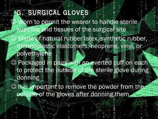 G.  SURGICAL GLOVES    Worn to permit the wearer to handle sterile supplies and tissues of the surgical site    Made of natural rubber latex, synthetic rubber, thermoplastic elastomers, neoprene, vinyl, or polyethylene    Packaged in pairs with an everted cuff on each to protect the outside of the sterile glove during donning    It is important to remove the powder from the outside of the gloves after donning them. 