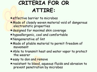 CRITERIA FOR OR ATTIRE:  effective barrier to microbes  Made of closely woven material void of dangerous electrostatic properties  designed for maximal skin coverage  hypoallergenic, cool and comfortable  Nongenerative of lint  Made of pliable material to permit freedom of movement  Able to transmit heat and water vapor to protect the wearer  easy to don and remove  resistant to blood, aqueous fluids and abrasion to prevent penetration by microbes  