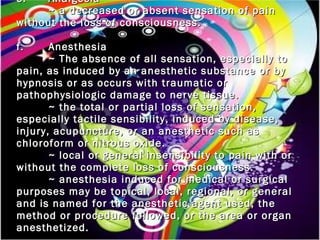 e. Analgesia ~ a decreased or absent sensation of pain without the loss of consciousness.   f. Anesthesia ~ The absence of all sensation, especially to pain, as induced by an anesthetic substance or by hypnosis or as occurs with traumatic or pathophysiologic damage to nerve tissue. ~ the total or partial loss of sensation, especially tactile sensibility, induced by disease, injury, acupuncture, or an anesthetic such as chloroform or nitrous oxide. ~ local or general insensibility to pain with or without the complete loss of consciousness. ~ anesthesia induced for medical or surgical purposes may be topical, local, regional, or general and is named for the anesthetic agent used, the method or procedure followed, or the area or organ anesthetized. 
