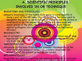 A. SCIENTIFIC PRINCIPLES INVOLVED IN OR TECHNIQUE  ANATOMY AND PHYSIOLOGY adequate knowledge of the human body parts is a prerequisite in being a part of the OR team. [Ex.: epidermis is the term used to designate the outer or surface layer of the skin and the dermis is considered to be the second layer.  There are sebaceous and sweat glands of the skin. the skin protects the body tissues against pathogenic microorganisms and injury from mechanical devices.]  CHEMISTRY use of antiseptics can reduce bacterial count.  Excessive use of soap may harden the skin, as soap is alkaline and removes protecting oils from the skin.  MICROBIOLOGY skin protects the body from certain diseases. Handwashing is the most effective means of conserving ordinary cleanliness for protection of the patient as well as the nurses.  PHARMACOLOGY drugs that are used for soothing and reducing irritation of surfaces that have been abraded or irritated is classified as demulcents.  Ethyl alcohol (70%) is an effective solution for disinfection of equipment. 
