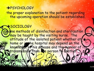  PSYCHOLOGY the proper explanation to the patient regarding the upcoming operation should be established.   SOCIOLOGY home methods of disinfection and sterilization may be taught by the visiting nurse.  The attitude of the isolated patient whether at home or in the hospital may depend on the knowledge of his disease and the manner of its transmission from one person to another.    PHYSICS the autoclave used for sterilization sterilizes by means of pressurized steam.   