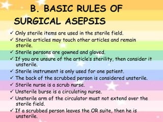 B. BASIC RULES OF SURGICAL ASEPSIS    Only sterile items are used in the sterile field.    Sterile articles may touch other articles and remain sterile.    Sterile persons are gowned and gloved.    If you are unsure of the article’s sterility, then consider it unsterile.    Sterile instrument is only used for one patient.    The back of the scrubbed person is considered unsterile.    Sterile nurse is a scrub nurse.    Unsterile burse is a circulating nurse.    Unsterile arm of the circulator must not extend over the sterile field.    If a scrubbed person leaves the OR suite, then he is unsterile. 