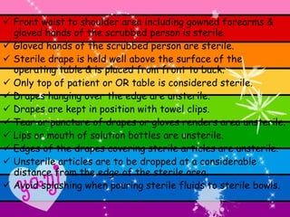    Front waist to shoulder area including gowned forearms & gloved hands of the scrubbed person is sterile.    Gloved hands of the scrubbed person are sterile.    Sterile drape is held well above the surface of the operating table & is placed from front to back.    Only top of patient or OR table is considered sterile.    Drapes hanging over the edge are unsterile.    Drapes are kept in position with towel clips.    Tear or puncture of drapes or gloves renders area unsterile.    Lips or mouth of solution bottles are unsterile.    Edges of the drapes covering sterile articles are unsterile.    Unsterile articles are to be dropped at a considerable distance from the edge of the sterile area.    Avoid splashing when pouring sterile fluids to sterile bowls. 
