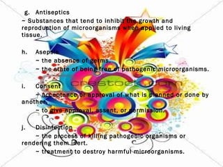 g. Antiseptics ~ Substances that tend to inhibit the growth and reproduction of microorganisms when applied to living tissue. h. Asepsis ~ the absence of germs. ~ the state of being free of pathogenic microorganisms.   i. Consent ~ acceptance or approval of what is planned or done by another. ~ to give approval, assent, or permission.   j. Disinfection ~ the process of killing pathogenic organisms or rendering them inert. ~ treatment to destroy harmful microorganisms.   