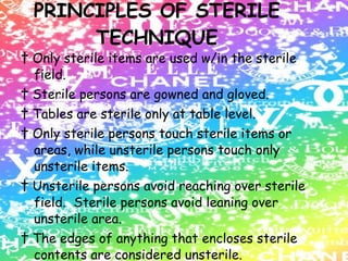 PRINCIPLES OF STERILE TECHNIQUE †  Only sterile items are used w/in the sterile field. †  Sterile persons are gowned and gloved. †  Tables are sterile only at table level. †  Only sterile persons touch sterile items or areas, while unsterile persons touch only unsterile items. †  Unsterile persons avoid reaching over sterile field.  Sterile persons avoid leaning over unsterile area. †  The edges of anything that encloses sterile contents are considered unsterile. †  The sterile field is created as close as possible to the time of use. †  Sterile areas are continuously kept in view. 