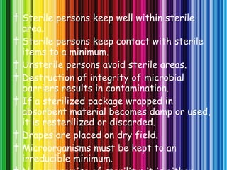 †  Sterile persons keep well within sterile area. †  Sterile persons keep contact with sterile items to a minimum. †  Unsterile persons avoid sterile areas. †  Destruction of integrity of microbial barriers results in contamination. †  If a sterilized package wrapped in absorbent material becomes damp or used, it is resterilized or discarded. †  Drapes are placed on dry field. †  Microorganisms must be kept to an irreducible minimum. †  No compromise of sterility; it is either sterile or unsterile. 