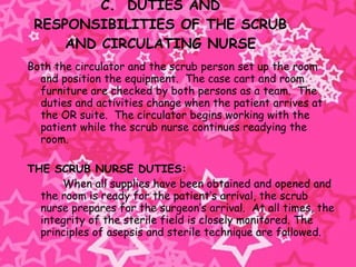 C.  DUTIES AND RESPONSIBILITIES OF THE SCRUB AND CIRCULATING NURSE Both the circulator and the scrub person set up the room and position the equipment.  The case cart and room furniture are checked by both persons as a team.  The duties and activities change when the patient arrives at the OR suite.  The circulator begins working with the patient while the scrub nurse continues readying the room.   THE SCRUB NURSE DUTIES: When all supplies have been obtained and opened and the room is ready for the patient’s arrival, the scrub nurse prepares for the surgeon’s arrival.  At all times, the integrity of the sterile field is closely monitored. The principles of asepsis and sterile technique are followed.   
