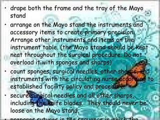 drape both the frame and the tray of the Mayo stand arrange on the Mayo stand the instruments and accessory items to create primary precision.  Arrange other instruments and items on the instrument table. (the Mayo stand should be kept neat throughout the surgical procedure. Do not overload it with sponges and sharps) count sponges, surgical needles, other sharps, and instruments with the circulating nurse according to established facility policy and procedure. secure surgical needles and all other sharps, including the knife blades.  They should never be loose on the Mayo stand. prepares sutures in the sequence in which the surgeon will use them. 