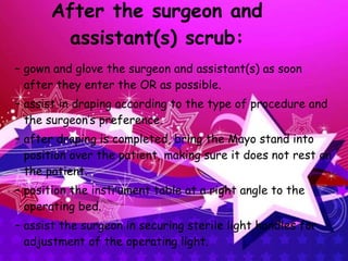 After the surgeon and assistant(s) scrub: gown and glove the surgeon and assistant(s) as soon after they enter the OR as possible. assist in draping according to the type of procedure and the surgeon’s preference. after draping is completed, bring the Mayo stand into position over the patient, making sure it does not rest on the patient. position the instrument table at a right angle to the operating bed. assist the surgeon in securing sterile light handles for adjustment of the operating light. 