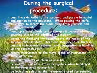 During the surgical procedure: pass the skin knife to the surgeon, and pass a hemostat and suction to the assistant.  When passing the knife, take care to direct the blade away from yourself and other personnel. hand up sterile towels or lap sponges if requested for covering skin at the edges of the incision. watch the field and try to anticipate the needs of the surgeon and assistant.  Keep one step ahead of them in passing instruments, sutures, and sponges and in handing up the specimen basin. return instruments to the Mayo stand or instrument table after use. keep instruments as clean as possible. repeat the size of a suture or ligature when handing it to the surgeon as appropriate. be logical in selecting the instruments used for suturing. 