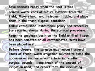 have scissors ready when the knot is tied. remove waste ends of suture material from the field, Mayo stand, and instrument table, and place them in the trash disposal container. follow established institutional policy and procedure for securing sharps during the surgical procedure. keep the specimen basin on the field until all tissue has been removed or all contaminated items have been placed in it. Before closure, the surgeon may request several liters of fresh, warm irrigation solution to rinse the abdomen or smaller amounts to irrigate other surgical wounds.  Keep track of the amount of irrigation used, and report it to the circulating nurse for the permanent record . 