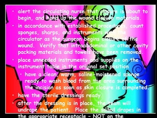 During closure: alert the circulating nurse that closure is about to begin, and hand up the wound closure materials. in accordance with established procedures, count sponges, sharps, and instruments with the circulator as the surgeon begins closure of the wound.  Verify that intraabdominal or other cavity packing materials and towels have been removed. place unneeded instruments and supplies on the instrument table in the original set position have a clean, warm, saline-moistened sponge ready to wash blood from the area surrounding the incision as soon as skin closure is completed. have the sterile dressings ready . after the dressing is in place, the team will undrape the patient.  Place the soiled drapes in the appropriate receptacle – NOT on the instrument table or Mayo stand 