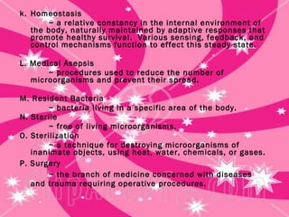 k.  Homeostasis ~ a relative constancy in the internal environment of the body, naturally maintained by adaptive responses that promote healthy survival.  Various sensing, feedback, and control mechanisms function to effect this steady state. L. Medical Asepsis ~ procedures used to reduce the number of microorganisms and prevent their spread. M. Resident Bacteria ~ bacteria living in a specific area of the body. N. Sterile ~ free of living microorganisms. O. Sterilization ~ a technique for destroying microorganisms of inanimate objects, using heat, water, chemicals, or gases. P. Surgery ~ the branch of medicine concerned with diseases and trauma requiring operative procedures. 