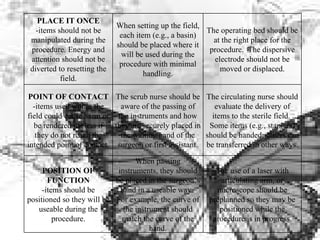 PLACE IT ONCE -items should not be manipulated during the procedure. Energy and attention should not be diverted to resetting the field. When setting up the field, each item (e.g., a basin) should be placed where it will be used during the procedure with minimal handling. The operating bed should be at the right place for the procedure.  The dispersive electrode should not be moved or displaced. POINT OF CONTACT -items used within the field could cause harm or be rendered useless if they do not reach the intended point of contact. The scrub nurse should be aware of the passing of the instruments and how they are securely placed in the waiting hand of the surgeon or first assistant. The circulating nurse should evaluate the delivery of items to the sterile field.  Some items (e.g., staplers) should be handed; others can be transferred in other ways. POSITION OF FUNCTION -items should be positioned so they will be useable during the procedure. When passing instruments, they should be placed in the surgeon’s hand in a useable way.  For example, the curve of the instrument should match the curve of the hand. The use of a laser with articulating arm, or microscope should be preplanned so they may be positioned while the procedure is in progress. 