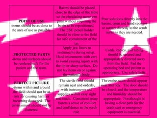 POINT OF USE -items should be as close to the area of use as possible. Basins should be placed close to the edge of the table so the circulating nurse can pour without requiring the basin to be repositioned.  The ESU pencil holder should be close to the field for safe containment of the tip. Pour solutions directly into the basins, open and hand sponges or sutures directly to the scrub nurse as they are needed. PROTECTED PARTS -items and surfaces should be rendered safe for the patient and the team. Apply jaw liners to instruments during setup.  Hand instruments with care to avoid causing injury with the tip or sharp surface.  Do not lay items on or against the patient’s body. Cords, cables, and tubing should be secured and appropriately directed away from the field.  Pad the operating bed and patient as appropriate.  Use safety belts. PERFECT PICTURE -items within and around the field should not be at risk for causing harm or becoming damaged.  The environment should not be cluttered. The sterile field should remain neat and orderly, with instruments and supplies within easy sight and reach.  Consistent setup fosters a sense of comfort and confidence in the scrub role. The entire room should appear neat and tidy.  The door should be closed, and the temperature and humidity should be appropriate.  Forethought to having a clear path for the crash cart or emergency equipment is essential. 