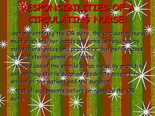 RESPONSIBILITIES OF A CIRCULATING NURSE: before entering the OR suite, the circulating nurse must wash his/her hands and arms as required by institutional policy and procedure, but he/she does not don sterile gowns and gloves. - should assist the sterile scrub nurse by providing and opening sterile supplies needed to prepare for arrival of the patient and the surgeon. - test all equipments before bringing to the OR suite. 