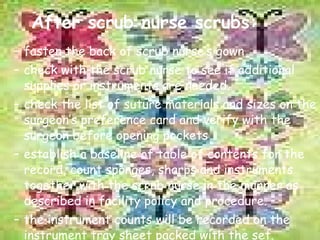 After scrub nurse scrubs: fasten the back of scrub nurse’s gown check with the scrub nurse to see if additional supplies or instruments are needed. check the list of suture materials and sizes on the surgeon’s preference card and verify with the surgeon before opening pockets establish a baseline of table of contents for the record, count sponges, sharps and instruments together with the scrub nurse in the manner as described in facility policy and procedure. the instrument counts will be recorded on the instrument tray sheet packed with the set. 