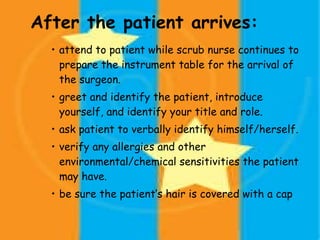 After the patient arrives: attend to patient while scrub nurse continues to prepare the instrument table for the arrival of the surgeon. greet and identify the patient, introduce yourself, and identify your title and role. ask patient to verbally identify himself/herself. verify any allergies and other environmental/chemical sensitivities the patient may have. be sure the patient’s hair is covered with a cap 