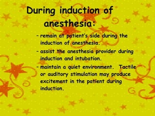 During induction of anesthesia: remain at patient’s side during the induction of anesthesia. assist the anesthesia provider during induction and intubation. maintain a quiet environment.  Tactile or auditory stimulation may produce excitement in the patient during induction. 