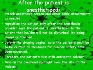   After the patient is anesthetized: attach anesthesia screen and other table attachments as needed. reposition the patient only after the anesthesia provider says the patient is anesthetized to the extent that he/she will not be disturbed  by being moved or touched. before the draping begins, note the patient’s position to be certain all measures for his/her safety have been observed. -prepare the patient’s skin with antiseptic solution. turn on the overhead spotlight over the site of the incision. bag and discard the sponges from a reusable prep tray immediately after use. 