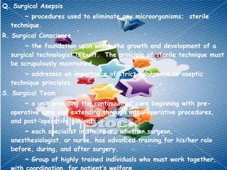 Q. Surgical Asepsis ~ procedures used to eliminate any microorganisms;  sterile technique. R. Surgical Conscience ~ the foundation upon which the growth and development of a surgical technologist is built.  The principle of sterile technique must be scrupulously maintained. ~ addresses an importance of strict adherence to aseptic technique principles. S. Surgical Team ~ a unit providing the continuum of care beginning with pre-operative care and extending through intra-operative procedures, and post-operative patients. ~ each specialist in the team, whether surgeon, anesthesiologist, or nurse, has advanced training for his/her role before, during, and after surgery. ~ Group of highly trained individuals who must work together, with coordination, for patient’s welfare. ~ Composed of surgeon, assistants, anesthesiologist or nurse anesthetist, scrub nurse and circulating nurse. 