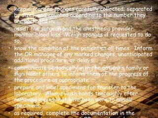 keep discarded sponges carefully collected; separated by sizes, and counted according to the number they are packaged in. assist the surgeon and the anesthesia provider monitor blood loss.  Weigh sponges if requested to do so. know the condition of the patient at all times.  Inform the OR manager of any marked changes, unanticipated additional procedure, or delays. communicate periodically with the patient’s family or significant others to inform them of the progress of the procedure as appropriate. prepare and label specimens for transfer to the laboratory.  Always wash hands thoroughly after removing gloves that have been worn to handle specimens. as required, complete the documentation in the patient’s chart, permanent OR records, and requisition for laboratory tests or chargeable items. 