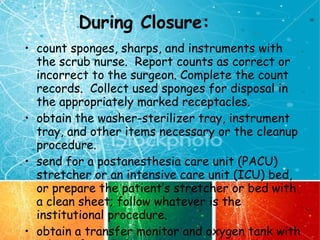 During Closure: count sponges, sharps, and instruments with the scrub nurse.  Report counts as correct or incorrect to the surgeon. Complete the count records.  Collect used sponges for disposal in the appropriately marked receptacles. obtain the washer-sterilizer tray, instrument tray, and other items necessary or the cleanup procedure. send for a postanesthesia care unit (PACU) stretcher or an intensive care unit (ICU) bed, or prepare the patient’s stretcher or bed with a clean sheet; follow whatever is the institutional procedure. obtain a transfer monitor and oxygen tank with tubing if needed. 