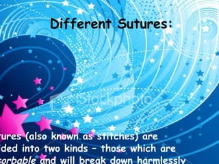 Different Sutures: Sutures (also known as stitches) are divided into two kinds – those which are  absorbable  and will break down harmlessly in the body over time without intervention, and those which are non-absorbable and must be manually removed if they are not left indefinitely. The type of suture used varies on the operation, with the major criteria being the demands of the location and environment. 