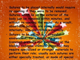 Sutures to be placed internally would require re-opening if they were to be removed. Sutures which lie on the exterior of the body can be removed within minutes, and without re-opening the wound. As a result, absorbable sutures are often used internally; non-absorbable externally. Sutures to be placed in a stressful environment, for example the heart (constant pressure and movement) or the bladder (adverse chemical presence) may require specialized or stronger materials to perform their role; usually such sutures are either specially treated, or made of special materials, and are often non-absorbable to reduce the risk of premature degradation. 