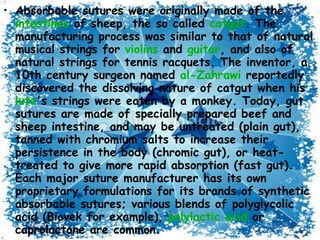 Absorbable sutures were originally made of the  intestines  of sheep, the so called  catgut . The manufacturing process was similar to that of natural musical strings for  violins  and  guitar , and also of natural strings for tennis racquets. The inventor, a 10th century surgeon named  al- Zahrawi  reportedly discovered the dissolving nature of catgut when his  lute 's strings were eaten by a monkey. Today, gut sutures are made of specially prepared beef and sheep intestine, and may be untreated (plain gut), tanned with chromium salts to increase their persistence in the body (chromic gut), or heat-treated to give more rapid absorption (fast gut). Each major suture manufacturer has its own proprietary formulations for its brands of synthetic absorbable sutures; various blends of polyglycolic acid (Biovek for example),  polylactic  acid  or caprolactone are common. Occasionally, absorbable sutures can cause inflammation and be rejected by the body rather than absorbed. 