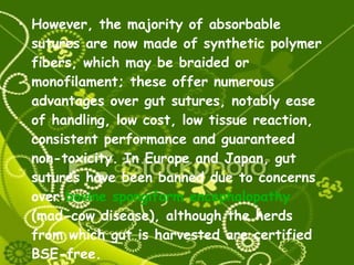 However, the majority of absorbable sutures are now made of synthetic polymer fibers, which may be braided or monofilament; these offer numerous advantages over gut sutures, notably ease of handling, low cost, low tissue reaction, consistent performance and guaranteed non-toxicity. In Europe and Japan, gut sutures have been banned due to concerns over  bovine spongiform encephalopathy  (mad-cow disease), although the herds from which gut is harvested are certified BSE-free. 