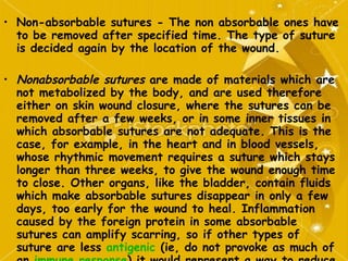 Non-absorbable sutures - The non absorbable ones have to be removed after specified time. The type of suture is decided again by the location of the wound. Nonabsorbable sutures  are made of materials which are not metabolized by the body, and are used therefore either on skin wound closure, where the sutures can be removed after a few weeks, or in some inner tissues in which absorbable sutures are not adequate. This is the case, for example, in the heart and in blood vessels, whose rhythmic movement requires a suture which stays longer than three weeks, to give the wound enough time to close. Other organs, like the bladder, contain fluids which make absorbable sutures disappear in only a few days, too early for the wound to heal. Inflammation caused by the foreign protein in some absorbable sutures can amplify scarring, so if other types of suture are less  antigenic  (ie, do not provoke as much of an  immune response ) it would represent a way to reduce scarring. 