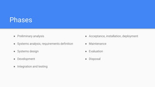 Phases
● Preliminary analysis
● Systems analysis, requirements definition
● Systems design
● Development
● Integration and testing
● Acceptance, installation, deployment
● Maintenance
● Evaluation
● Disposal
 