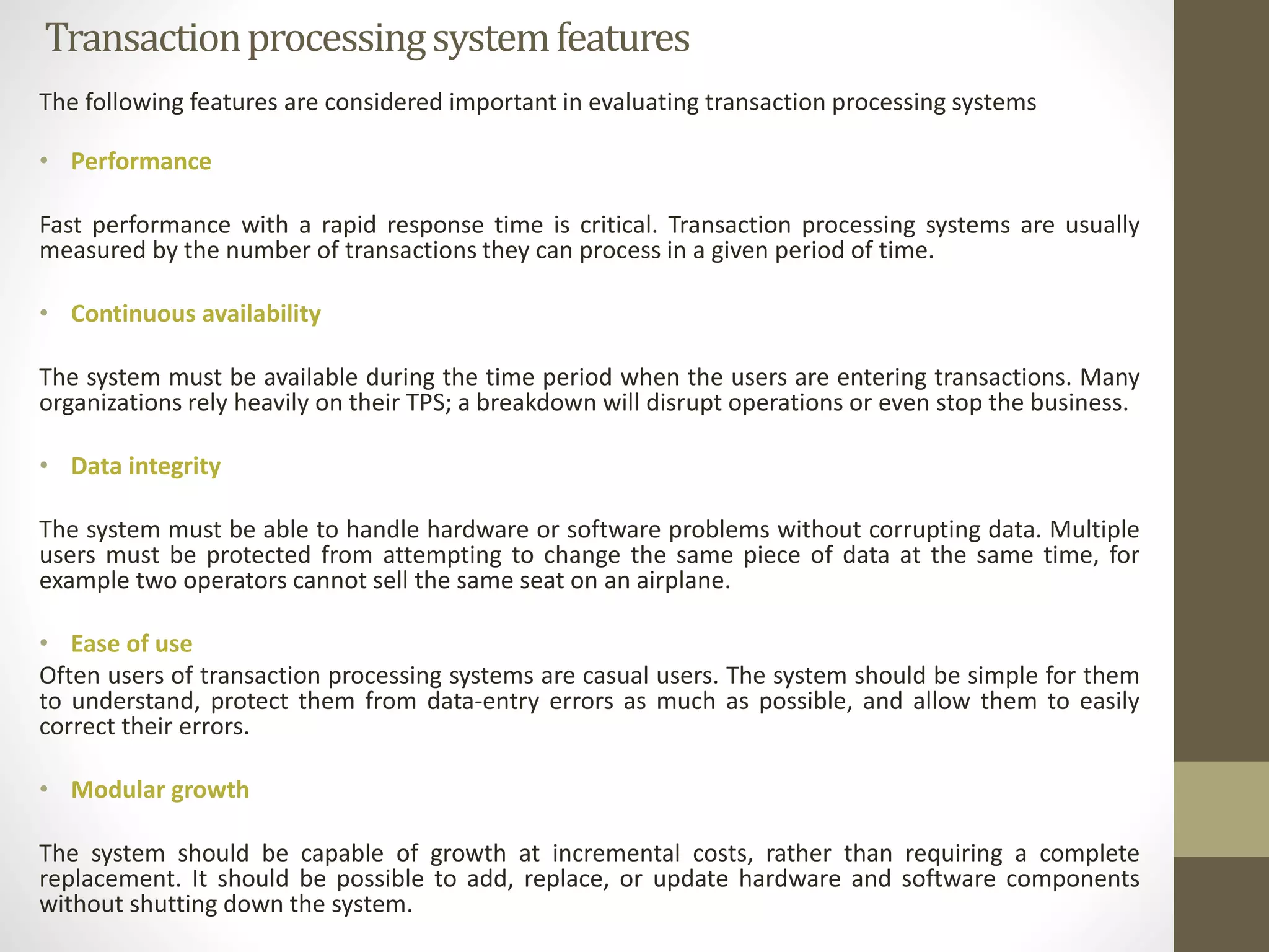 Transaction processing system features 
The following features are considered important in evaluating transaction processing systems 
• Performance 
Fast performance with a rapid response time is critical. Transaction processing systems are usually 
measured by the number of transactions they can process in a given period of time. 
• Continuous availability 
The system must be available during the time period when the users are entering transactions. Many 
organizations rely heavily on their TPS; a breakdown will disrupt operations or even stop the business. 
• Data integrity 
The system must be able to handle hardware or software problems without corrupting data. Multiple 
users must be protected from attempting to change the same piece of data at the same time, for 
example two operators cannot sell the same seat on an airplane. 
• Ease of use 
Often users of transaction processing systems are casual users. The system should be simple for them 
to understand, protect them from data-entry errors as much as possible, and allow them to easily 
correct their errors. 
• Modular growth 
The system should be capable of growth at incremental costs, rather than requiring a complete 
replacement. It should be possible to add, replace, or update hardware and software components 
without shutting down the system. 
 