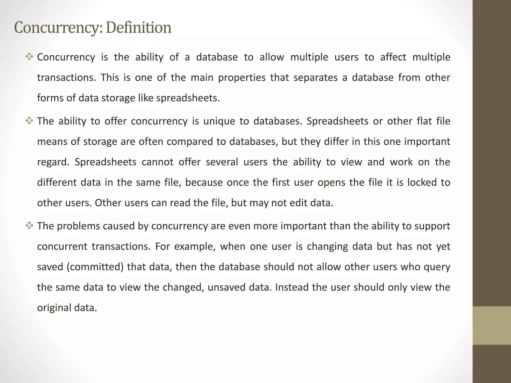 Concurrency: Definition 
 Concurrency is the ability of a database to allow multiple users to affect multiple 
transactions. This is one of the main properties that separates a database from other 
forms of data storage like spreadsheets. 
 The ability to offer concurrency is unique to databases. Spreadsheets or other flat file 
means of storage are often compared to databases, but they differ in this one important 
regard. Spreadsheets cannot offer several users the ability to view and work on the 
different data in the same file, because once the first user opens the file it is locked to 
other users. Other users can read the file, but may not edit data. 
 The problems caused by concurrency are even more important than the ability to support 
concurrent transactions. For example, when one user is changing data but has not yet 
saved (committed) that data, then the database should not allow other users who query 
the same data to view the changed, unsaved data. Instead the user should only view the 
original data. 
 
