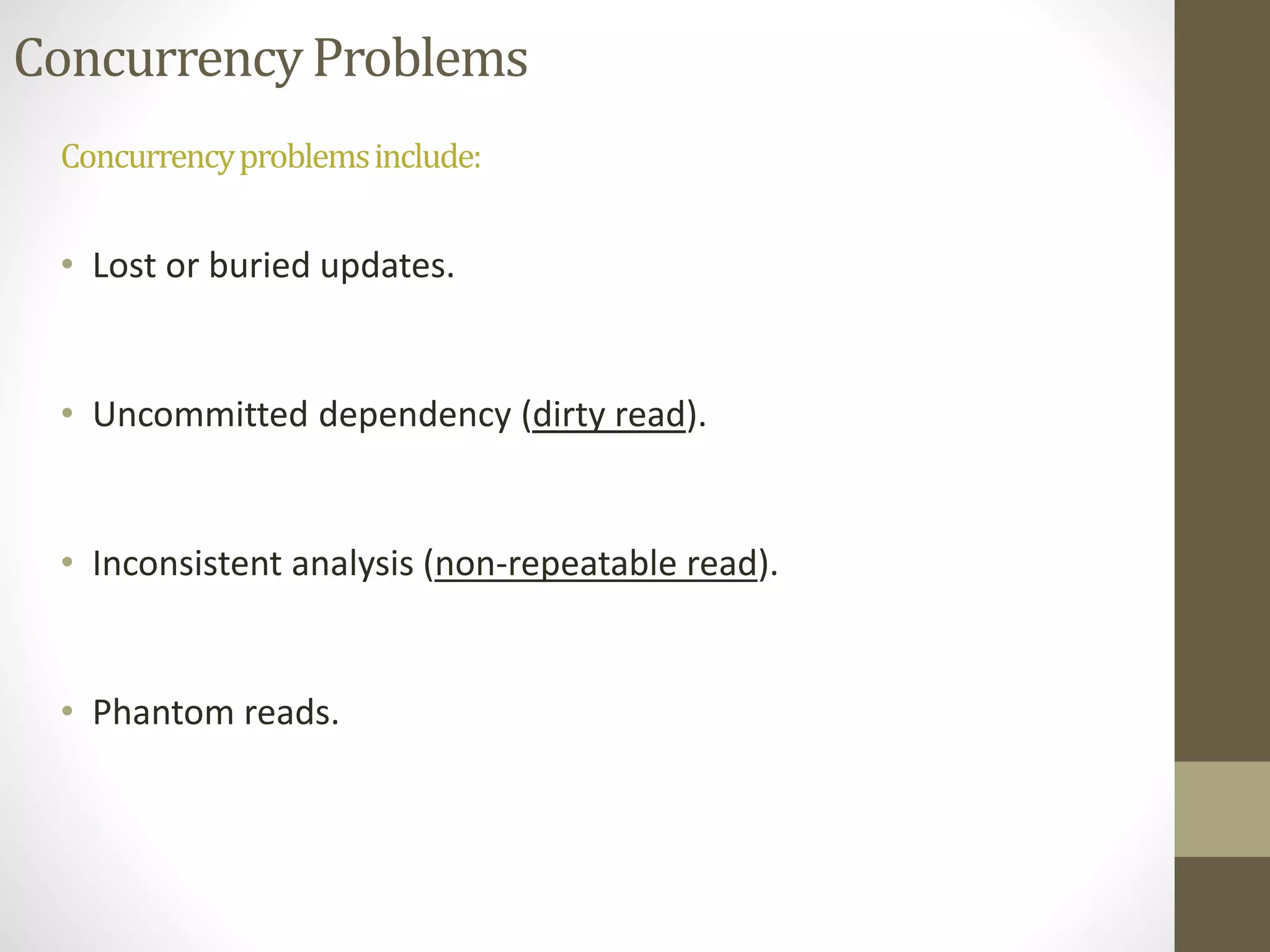Concurrency Problems 
Concurrency problems include: 
• Lost or buried updates. 
• Uncommitted dependency (dirty read). 
• Inconsistent analysis (non-repeatable read). 
• Phantom reads. 
 