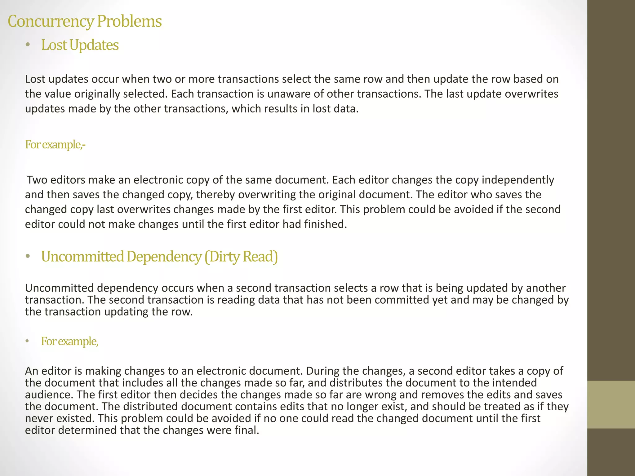 Concurrency Problems 
• Lost Updates 
Lost updates occur when two or more transactions select the same row and then update the row based on 
the value originally selected. Each transaction is unaware of other transactions. The last update overwrites 
updates made by the other transactions, which results in lost data. 
For example,- 
Two editors make an electronic copy of the same document. Each editor changes the copy independently 
and then saves the changed copy, thereby overwriting the original document. The editor who saves the 
changed copy last overwrites changes made by the first editor. This problem could be avoided if the second 
editor could not make changes until the first editor had finished. 
• Uncommitted Dependency (Dirty Read) 
Uncommitted dependency occurs when a second transaction selects a row that is being updated by another 
transaction. The second transaction is reading data that has not been committed yet and may be changed by 
the transaction updating the row. 
• For example, 
An editor is making changes to an electronic document. During the changes, a second editor takes a copy of 
the document that includes all the changes made so far, and distributes the document to the intended 
audience. The first editor then decides the changes made so far are wrong and removes the edits and saves 
the document. The distributed document contains edits that no longer exist, and should be treated as if they 
never existed. This problem could be avoided if no one could read the changed document until the first 
editor determined that the changes were final. 
 
