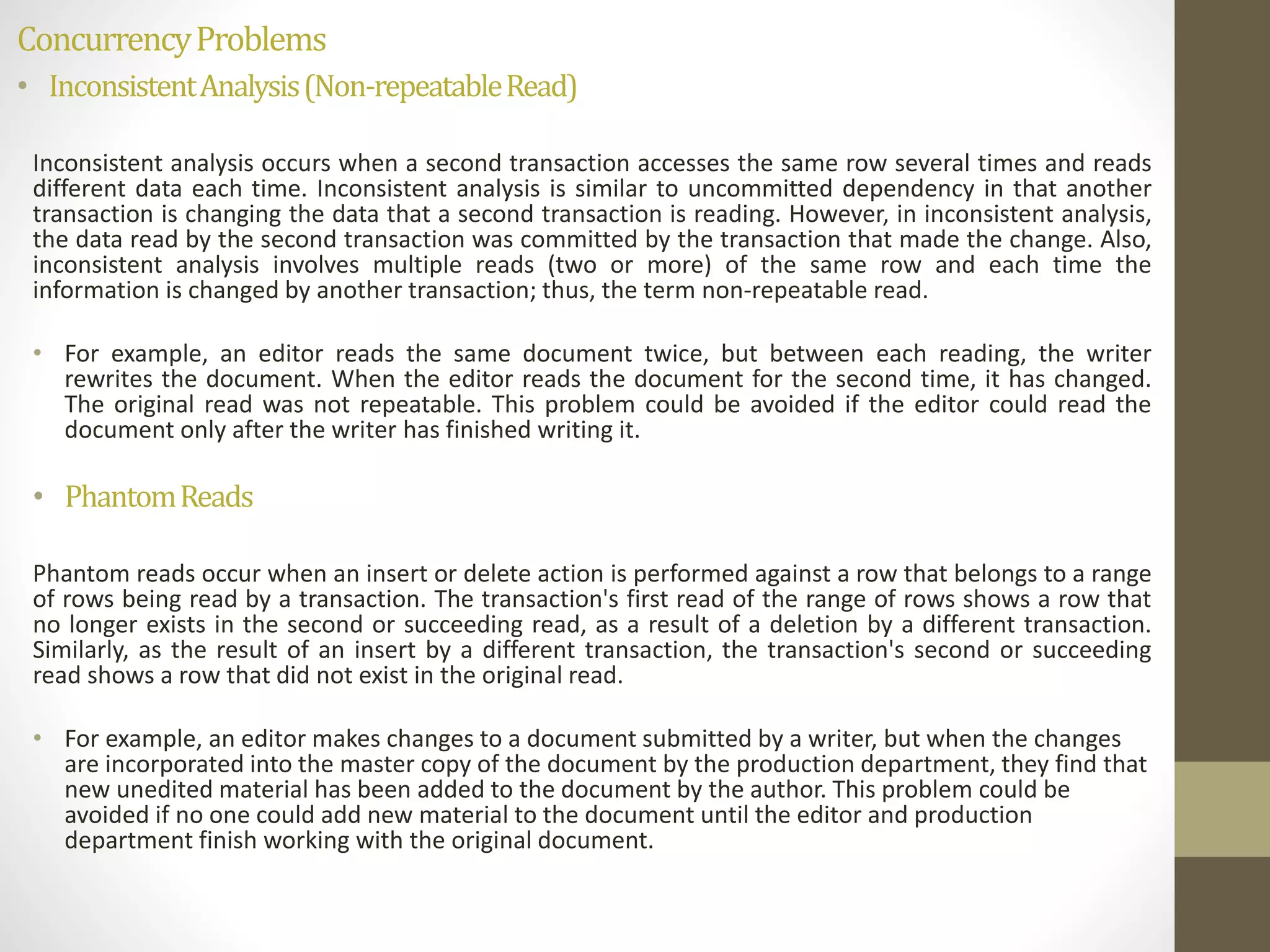 Concurrency Problems 
• Inconsistent Analysis (Non-repeatable Read) 
Inconsistent analysis occurs when a second transaction accesses the same row several times and reads 
different data each time. Inconsistent analysis is similar to uncommitted dependency in that another 
transaction is changing the data that a second transaction is reading. However, in inconsistent analysis, 
the data read by the second transaction was committed by the transaction that made the change. Also, 
inconsistent analysis involves multiple reads (two or more) of the same row and each time the 
information is changed by another transaction; thus, the term non-repeatable read. 
• For example, an editor reads the same document twice, but between each reading, the writer 
rewrites the document. When the editor reads the document for the second time, it has changed. 
The original read was not repeatable. This problem could be avoided if the editor could read the 
document only after the writer has finished writing it. 
• Phantom Reads 
Phantom reads occur when an insert or delete action is performed against a row that belongs to a range 
of rows being read by a transaction. The transaction's first read of the range of rows shows a row that 
no longer exists in the second or succeeding read, as a result of a deletion by a different transaction. 
Similarly, as the result of an insert by a different transaction, the transaction's second or succeeding 
read shows a row that did not exist in the original read. 
• For example, an editor makes changes to a document submitted by a writer, but when the changes 
are incorporated into the master copy of the document by the production department, they find that 
new unedited material has been added to the document by the author. This problem could be 
avoided if no one could add new material to the document until the editor and production 
department finish working with the original document. 
 
