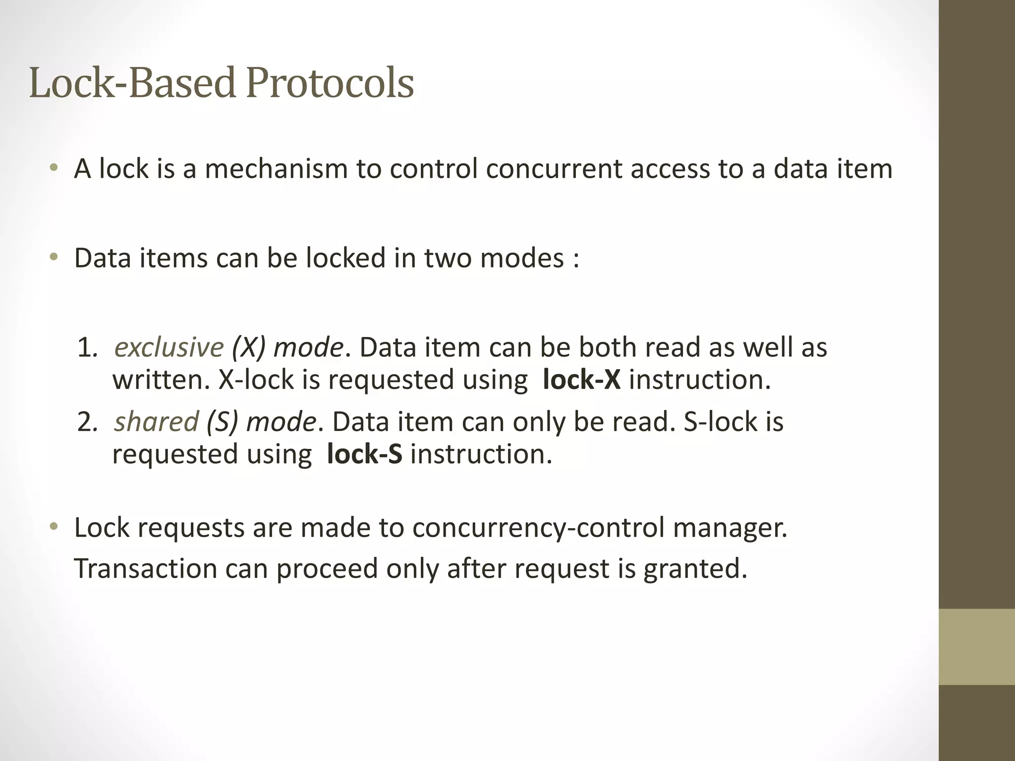 Lock-Based Protocols 
• A lock is a mechanism to control concurrent access to a data item 
• Data items can be locked in two modes : 
1. exclusive (X) mode. Data item can be both read as well as 
written. X-lock is requested using lock-X instruction. 
2. shared (S) mode. Data item can only be read. S-lock is 
requested using lock-S instruction. 
• Lock requests are made to concurrency-control manager. 
Transaction can proceed only after request is granted. 
 