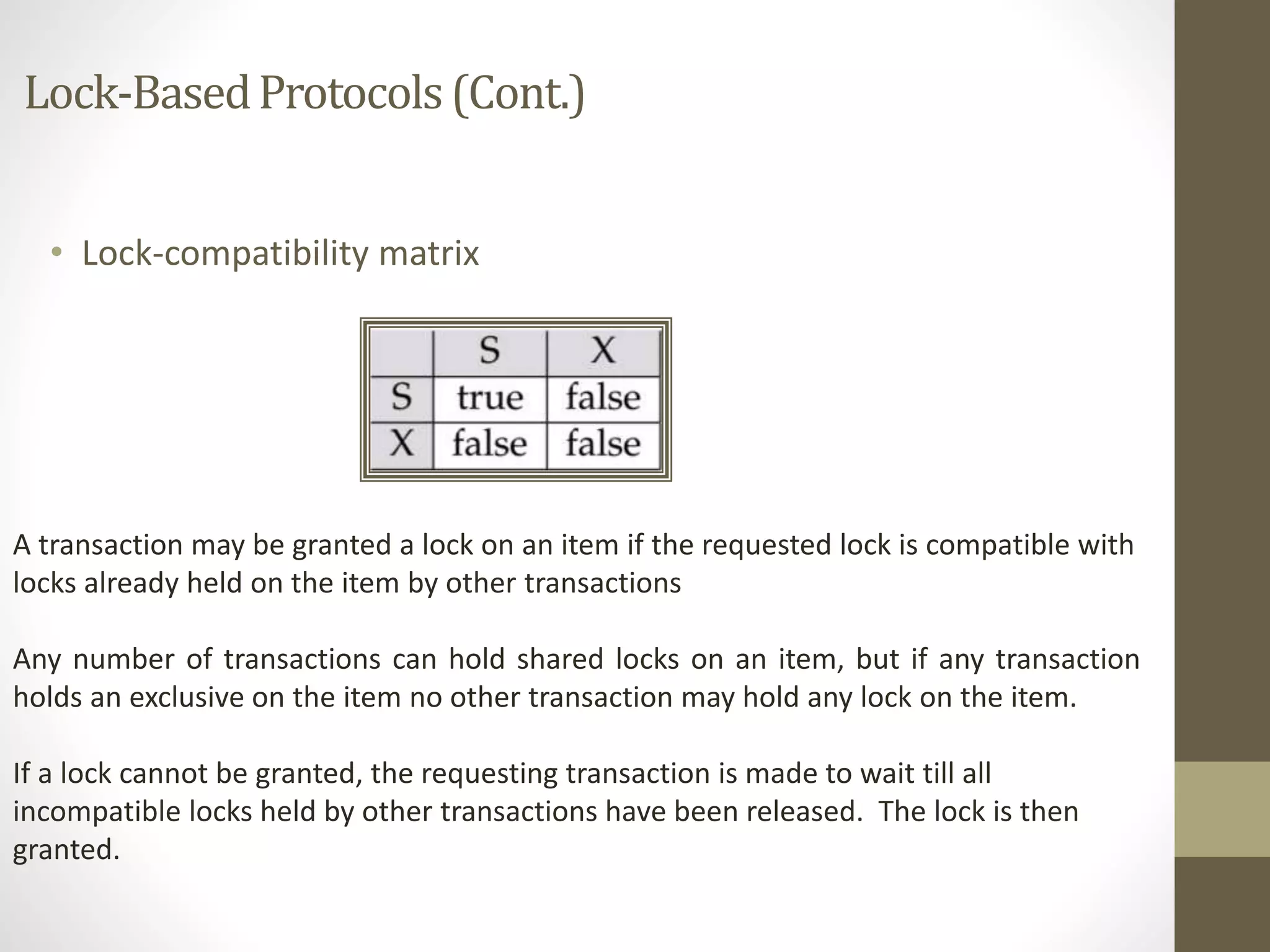 Lock-Based Protocols (Cont.) 
• Lock-compatibility matrix 
A transaction may be granted a lock on an item if the requested lock is compatible with 
locks already held on the item by other transactions 
Any number of transactions can hold shared locks on an item, but if any transaction 
holds an exclusive on the item no other transaction may hold any lock on the item. 
If a lock cannot be granted, the requesting transaction is made to wait till all 
incompatible locks held by other transactions have been released. The lock is then 
granted. 
 