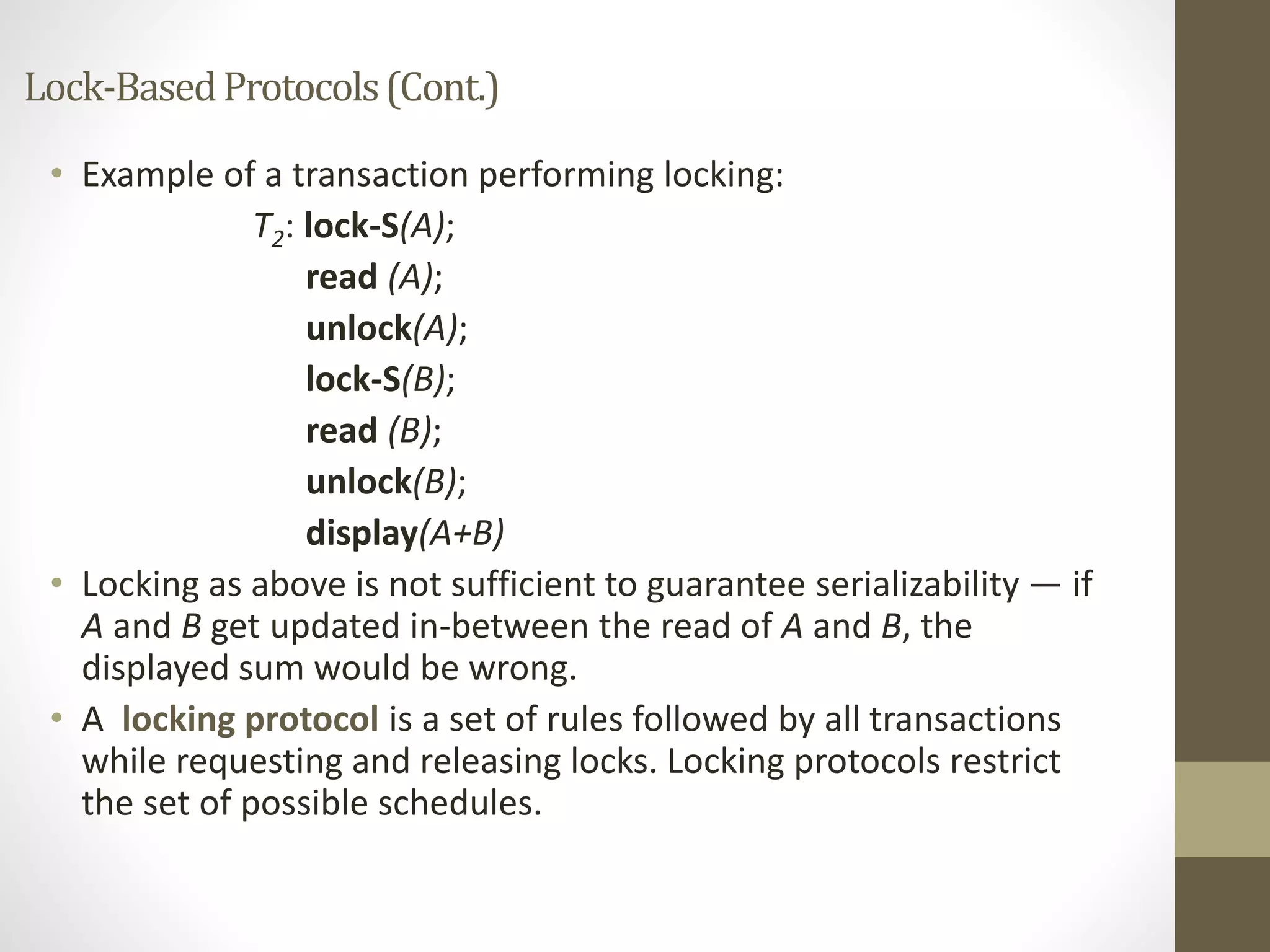 Lock-Based Protocols (Cont.) 
• Example of a transaction performing locking: 
T2: lock-S(A); 
read (A); 
unlock(A); 
lock-S(B); 
read (B); 
unlock(B); 
display(A+B) 
• Locking as above is not sufficient to guarantee serializability — if 
A and B get updated in-between the read of A and B, the 
displayed sum would be wrong. 
• A locking protocol is a set of rules followed by all transactions 
while requesting and releasing locks. Locking protocols restrict 
the set of possible schedules. 
 
