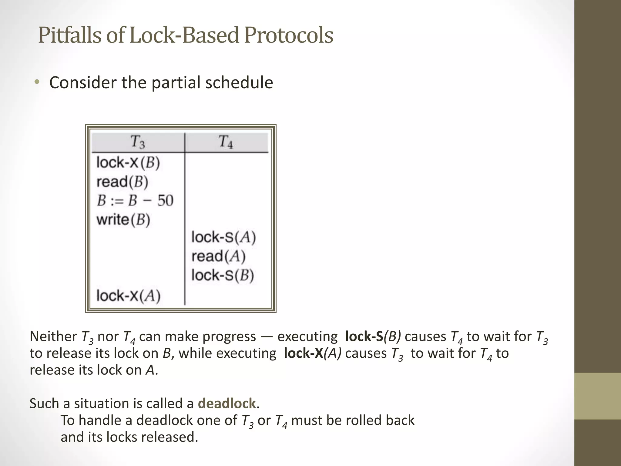 Pitfalls of Lock-Based Protocols 
• Consider the partial schedule 
Neither T3 nor T4 can make progress — executing lock-S(B) causes T4 to wait for T3 
to release its lock on B, while executing lock-X(A) causes T3 to wait for T4 to 
release its lock on A. 
Such a situation is called a deadlock. 
To handle a deadlock one of T3 or T4 must be rolled back 
and its locks released. 
 