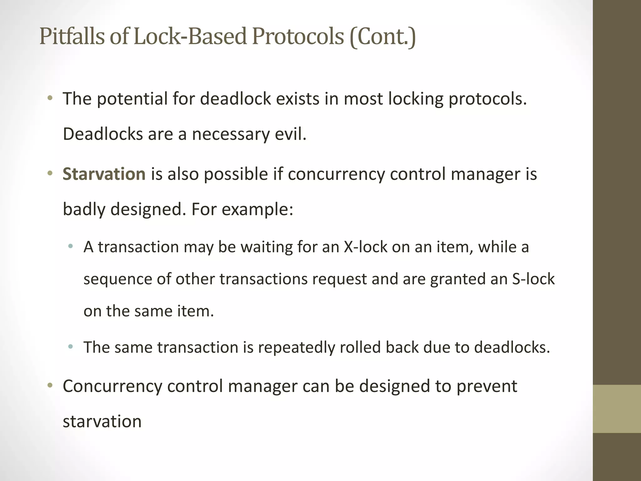Pitfalls of Lock-Based Protocols (Cont.) 
• The potential for deadlock exists in most locking protocols. 
Deadlocks are a necessary evil. 
• Starvation is also possible if concurrency control manager is 
badly designed. For example: 
• A transaction may be waiting for an X-lock on an item, while a 
sequence of other transactions request and are granted an S-lock 
on the same item. 
• The same transaction is repeatedly rolled back due to deadlocks. 
• Concurrency control manager can be designed to prevent 
starvation 
 