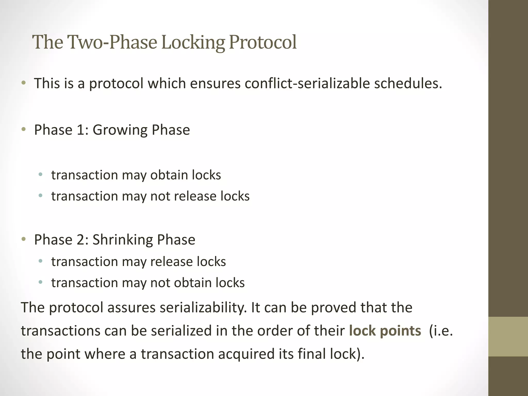 The Two-Phase Locking Protocol 
• This is a protocol which ensures conflict-serializable schedules. 
• Phase 1: Growing Phase 
• transaction may obtain locks 
• transaction may not release locks 
• Phase 2: Shrinking Phase 
• transaction may release locks 
• transaction may not obtain locks 
The protocol assures serializability. It can be proved that the 
transactions can be serialized in the order of their lock points (i.e. 
the point where a transaction acquired its final lock). 
 