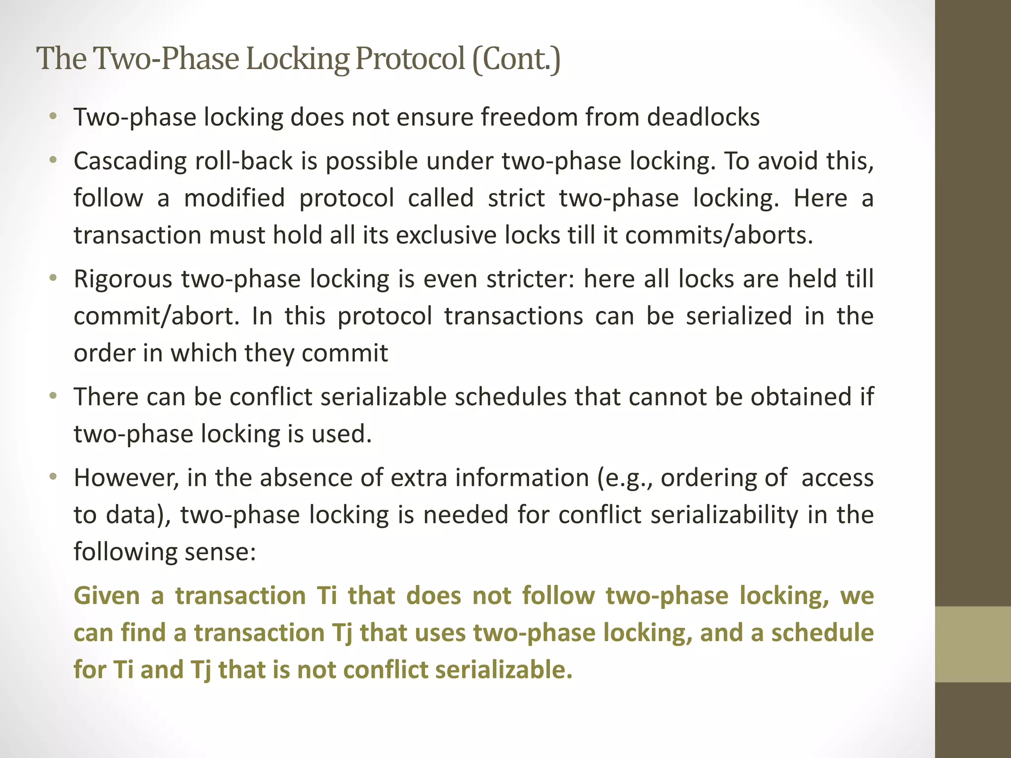 The Two-Phase Locking Protocol (Cont.) 
• Two-phase locking does not ensure freedom from deadlocks 
• Cascading roll-back is possible under two-phase locking. To avoid this, 
follow a modified protocol called strict two-phase locking. Here a 
transaction must hold all its exclusive locks till it commits/aborts. 
• Rigorous two-phase locking is even stricter: here all locks are held till 
commit/abort. In this protocol transactions can be serialized in the 
order in which they commit 
• There can be conflict serializable schedules that cannot be obtained if 
two-phase locking is used. 
• However, in the absence of extra information (e.g., ordering of access 
to data), two-phase locking is needed for conflict serializability in the 
following sense: 
Given a transaction Ti that does not follow two-phase locking, we 
can find a transaction Tj that uses two-phase locking, and a schedule 
for Ti and Tj that is not conflict serializable. 
 